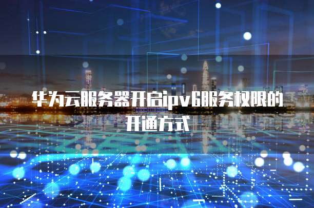 华为云服务器开启ipv6服务权限的开通方式