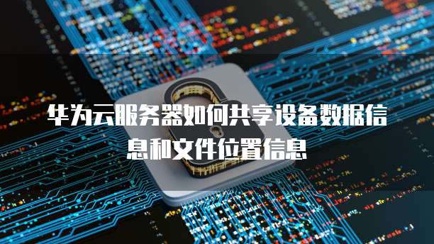 华为云服务器如何共享设备数据信息和文件位置信息