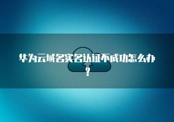 华为云域名实名认证不成功怎么办?