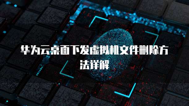 华为云桌面下发虚拟机文件删除方法详解