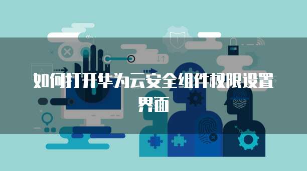如何打开华为云安全组件权限设置界面