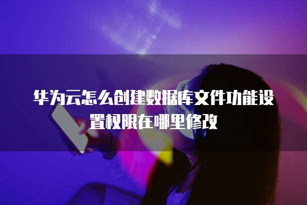 华为云怎么创建数据库文件功能设置权限在哪里修改