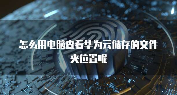 怎么用电脑查看华为云储存的文件夹位置呢