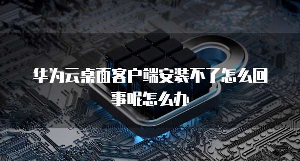 华为云桌面客户端安装不了怎么回事呢怎么办