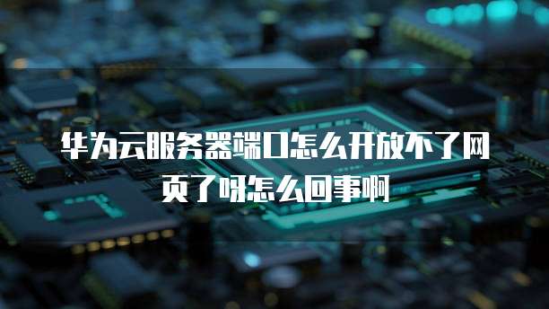 华为云服务器端口怎么开放不了网页了呀怎么回事啊