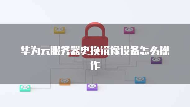 华为云服务器更换镜像设备怎么操作