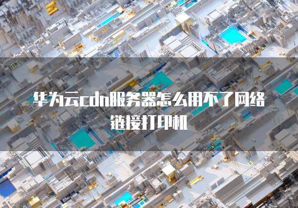 华为云cdn服务器怎么用不了网络链接打印机