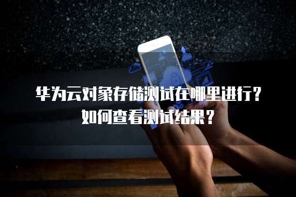 华为云对象存储测试在哪里进行?如何查看测试结果?