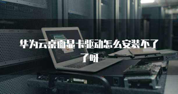 华为云桌面显卡驱动怎么安装不了了呀
