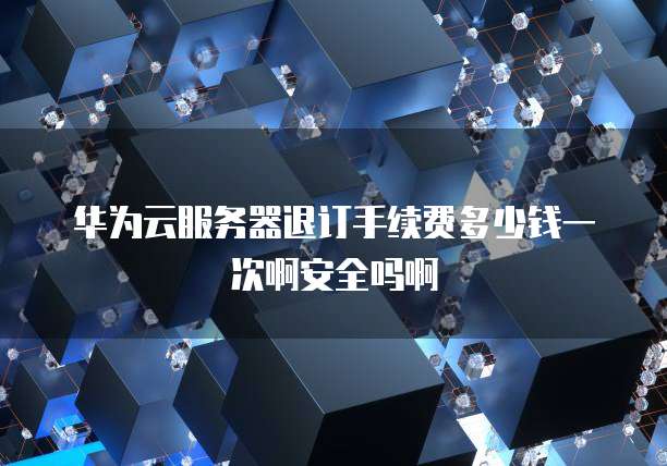 华为云服务器退订手续费多少钱一次啊安全吗啊
