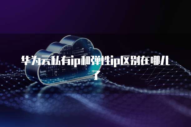 华为云私有ip和弹性ip区别在哪儿了