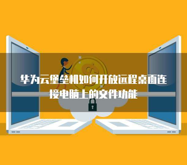 华为云堡垒机如何开放远程桌面连接电脑上的文件功能
