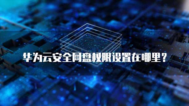 华为云安全网盘权限设置在哪里？