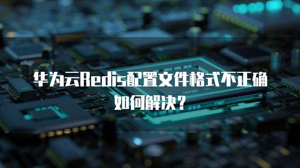 华为云Redis配置文件格式不正确如何解决?