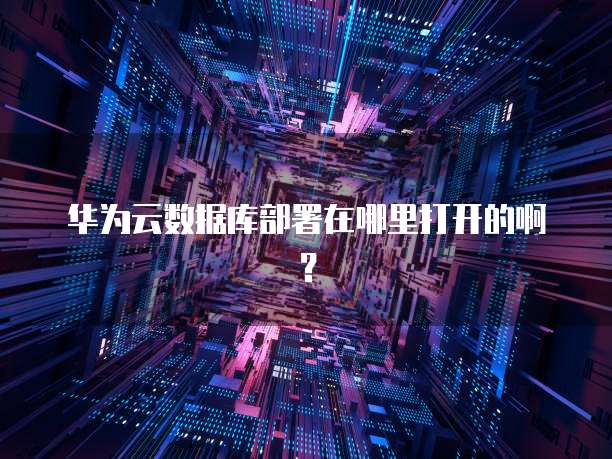 华为云数据库部署在哪里打开的啊?