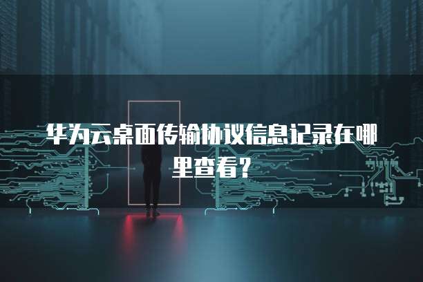 华为云桌面传输协议信息记录在哪里查看？