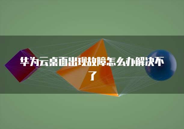 华为云桌面出现故障怎么办解决不了