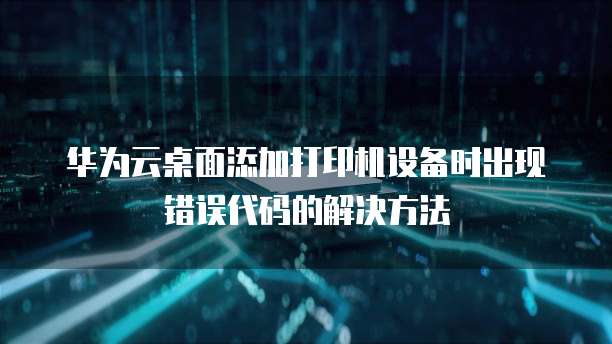 华为云桌面添加打印机设备时出现错误代码的解决方法