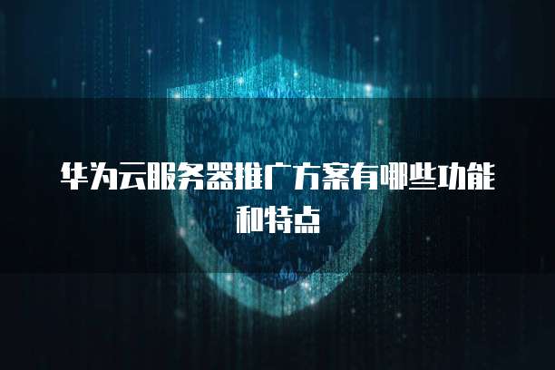 华为云服务器推广方案有哪些功能和特点
