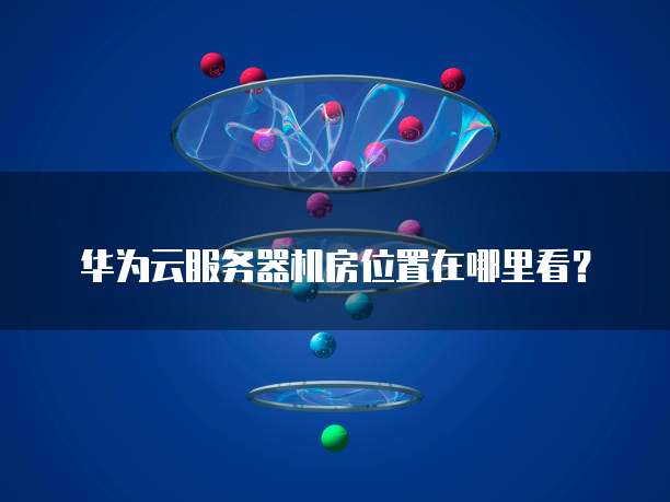 华为云服务器机房位置在哪里看？