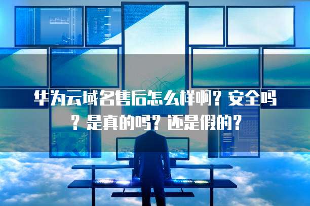 华为云域名售后怎么样啊?安全吗?是真的吗?还是假的?