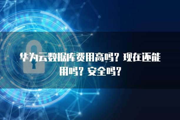 华为云数据库费用高吗?现在还能用吗?安全吗?