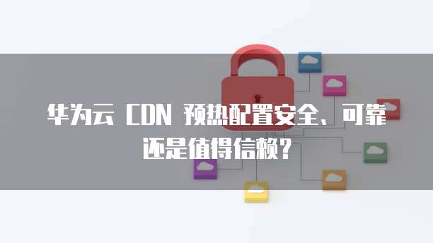 华为云 CDN 预热配置安全、可靠还是值得信赖？