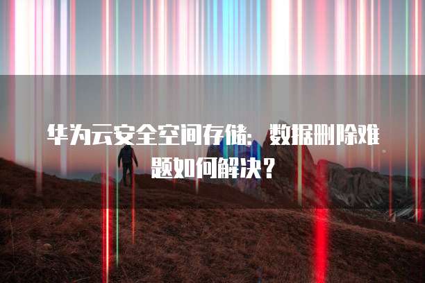 华为云安全空间存储:数据删除难题如何解决?