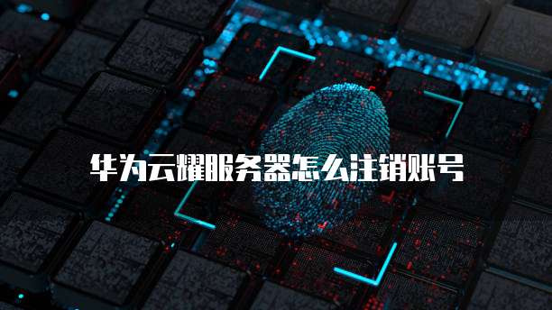 华为云耀服务器怎么注销账号