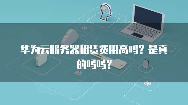 华为云服务器租赁费用高吗?是真的吗吗?