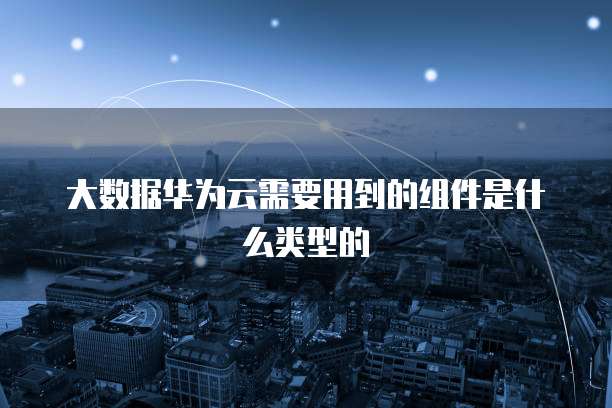 大数据华为云需要用到的组件是什么类型的