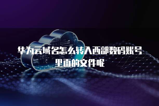 华为云域名怎么转入西部数码账号里面的文件呢
