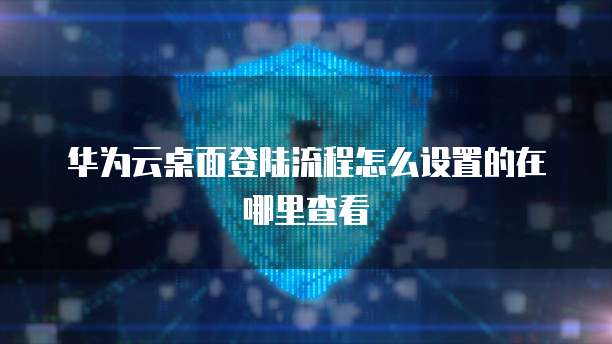 华为云桌面登陆流程怎么设置的在哪里查看