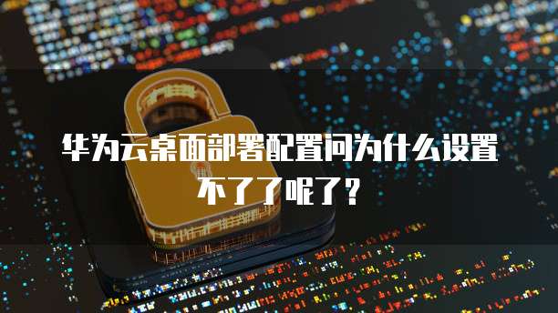 华为云桌面部署配置问为什么设置不了了呢了?