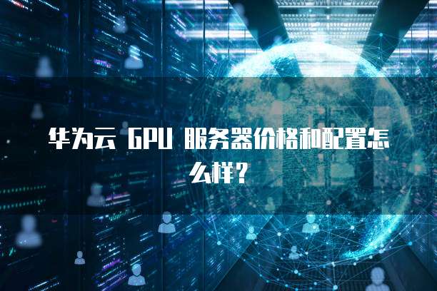 华为云 GPU 服务器价格和配置怎么样?