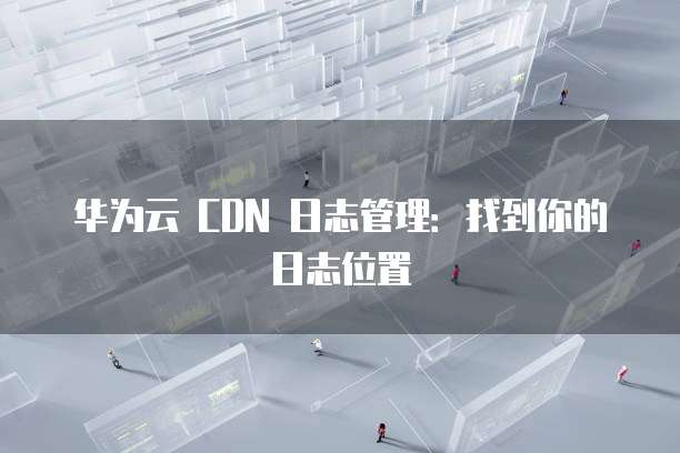 华为云 CDN 日志管理：找到你的日志位置