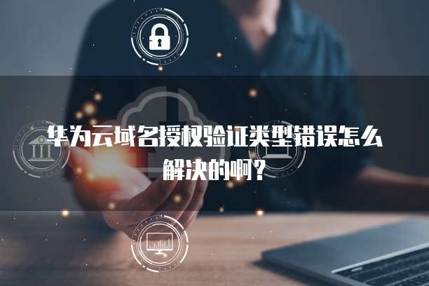 华为云域名授权验证类型错误怎么解决的啊?