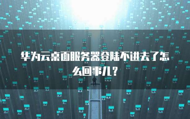 华为云桌面服务器登陆不进去了怎么回事儿?