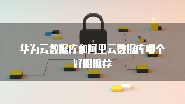 华为云数据库和阿里云数据库哪个好用推荐
