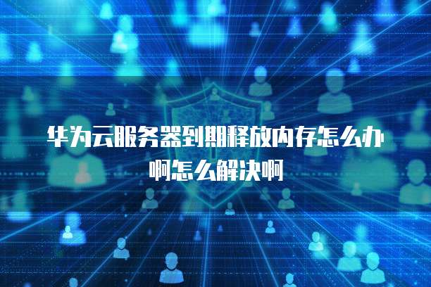 华为云服务器到期释放内存怎么办啊怎么解决啊