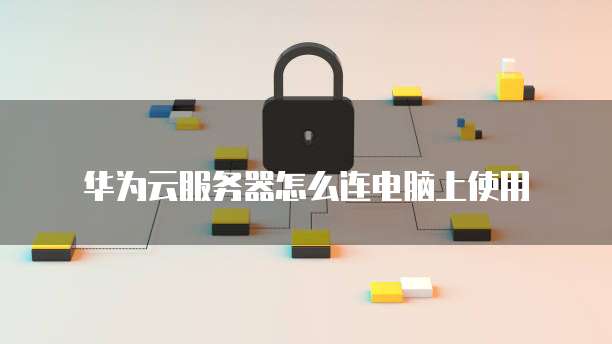 华为云服务器怎么连电脑上使用
