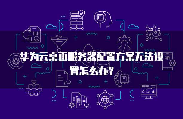 华为云桌面服务器配置方案无法设置怎么办?