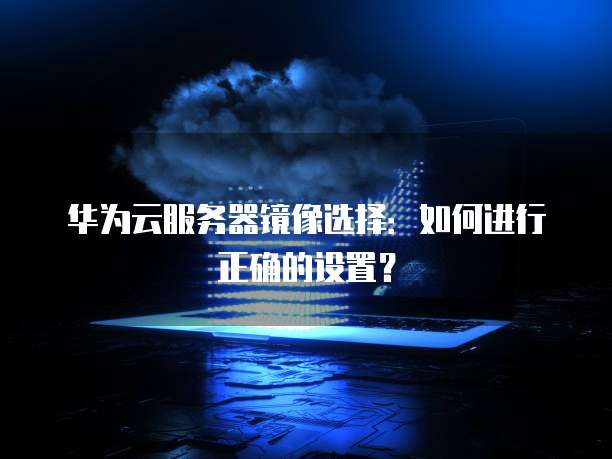 华为云服务器镜像选择:如何进行正确的设置?