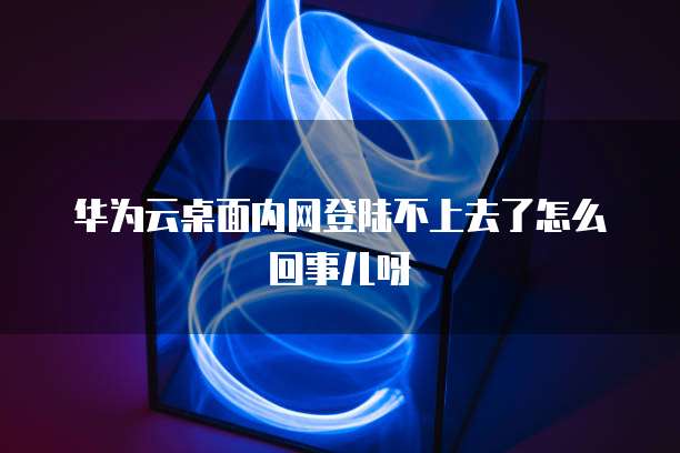 华为云桌面内网登陆不上去了怎么回事儿呀