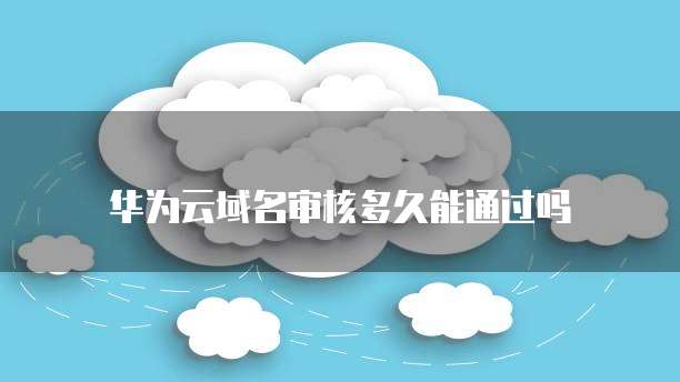 华为云域名审核多久能通过吗