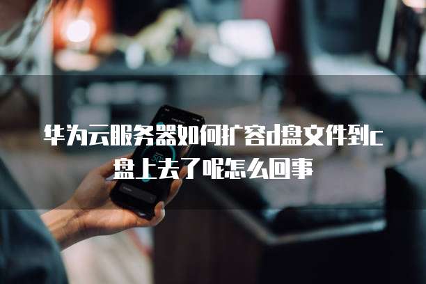 华为云服务器如何扩容d盘文件到c盘上去了呢怎么回事