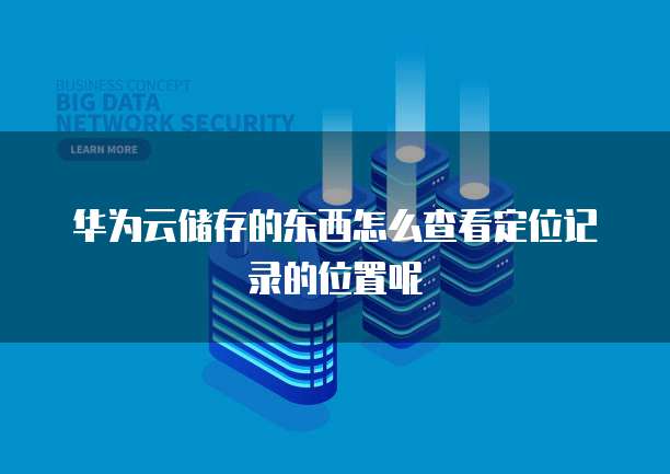 华为云储存的东西怎么查看定位记录的位置呢