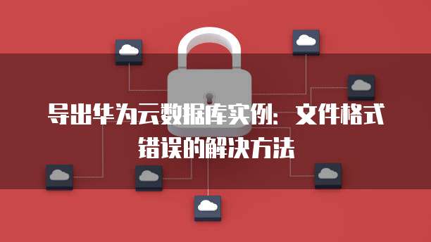 导出华为云数据库实例:文件格式错误的解决方法