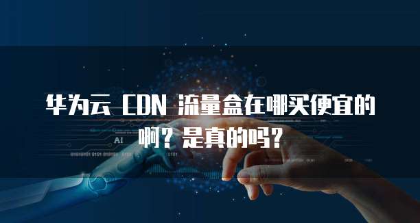 华为云 CDN 流量盒在哪买便宜的啊？是真的吗？