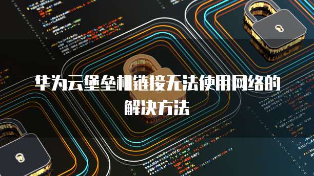 华为云堡垒机链接无法使用网络的解决方法